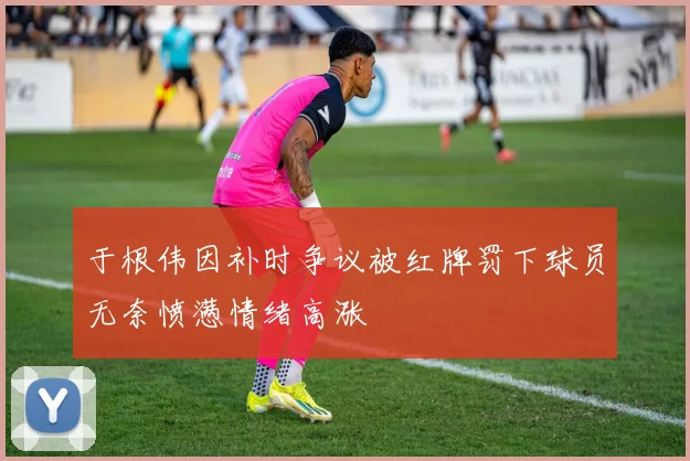 于根伟因补时争议被红牌罚下球员无奈愤懑情绪高涨
