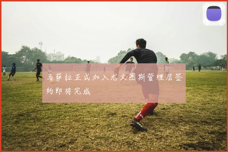 马萨拉正式加入尤文图斯管理层签约即将完成