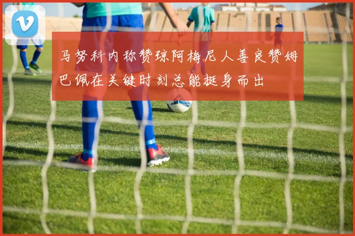 马努科内称赞琼阿梅尼人善良赞姆巴佩在关键时刻总能挺身而出