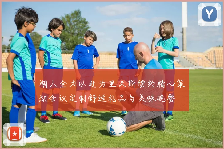 湖人全力以赴为里夫斯续约精心策划会议定制舒适礼品与美味晚餐