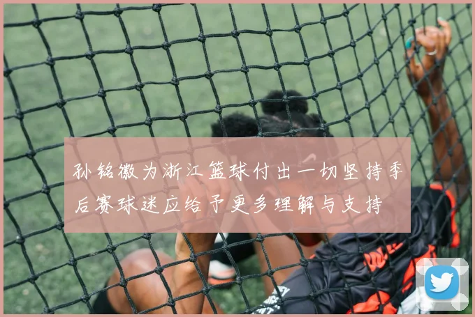 孙铭徽为浙江篮球付出一切坚持季后赛球迷应给予更多理解与支持