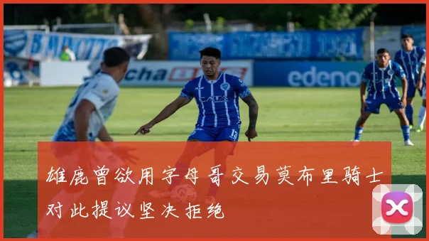 雄鹿曾欲用字母哥交易莫布里骑士对此提议坚决拒绝