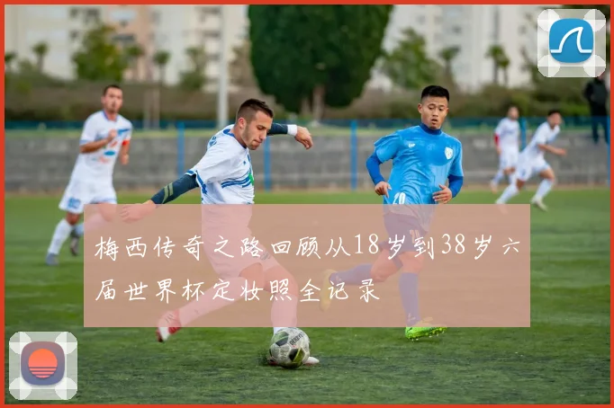 梅西传奇之路回顾从18岁到38岁六届世界杯定妆照全记录