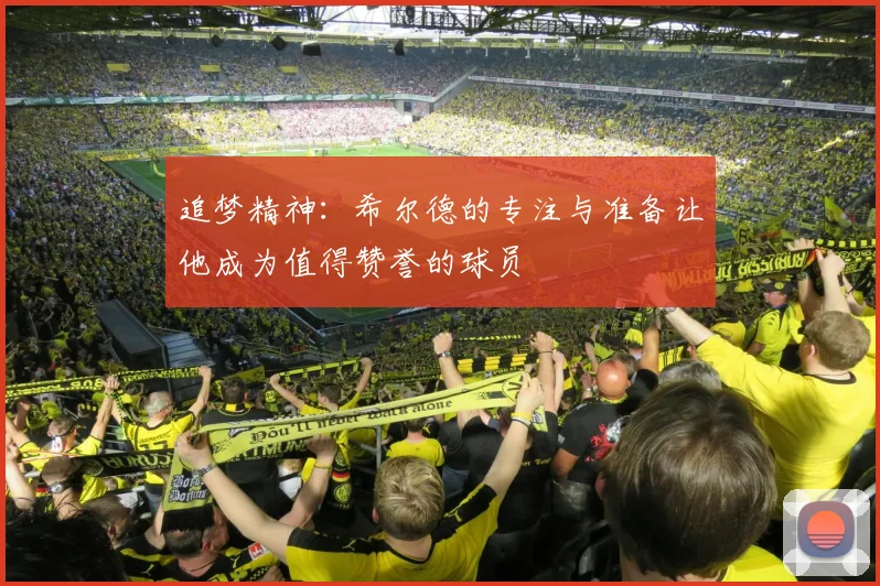 追梦精神：希尔德的专注与准备让他成为值得赞誉的球员