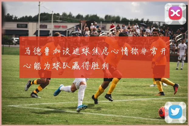 马德鲁加谈进球焦虑心情称非常开心能为球队赢得胜利