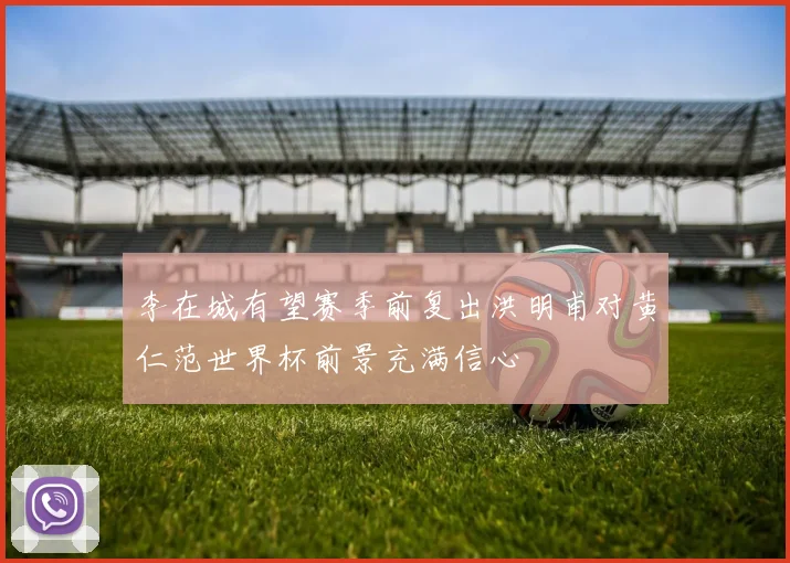 李在城有望赛季前复出洪明甫对黄仁范世界杯前景充满信心