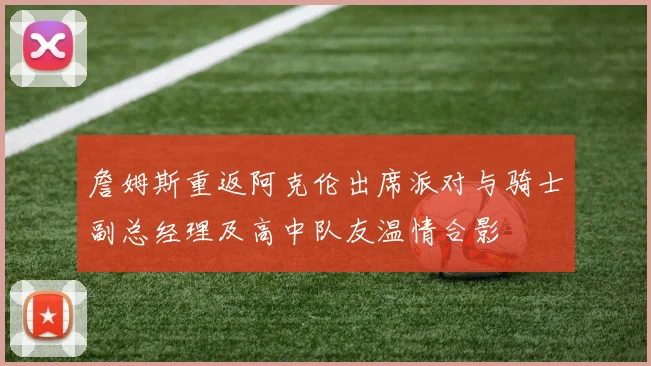 詹姆斯重返阿克伦出席派对与骑士副总经理及高中队友温情合影