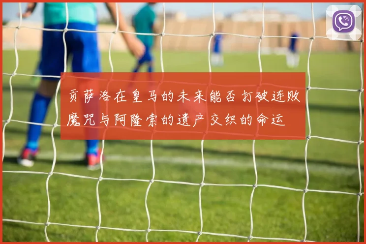 贡萨洛在皇马的未来能否打破连败魔咒与阿隆索的遗产交织的命运