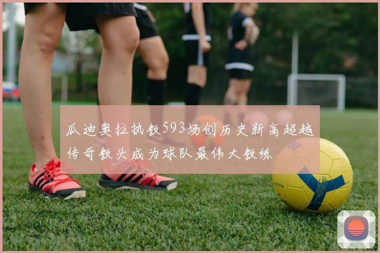 瓜迪奥拉执教593场创历史新高超越传奇教头成为球队最伟大教练