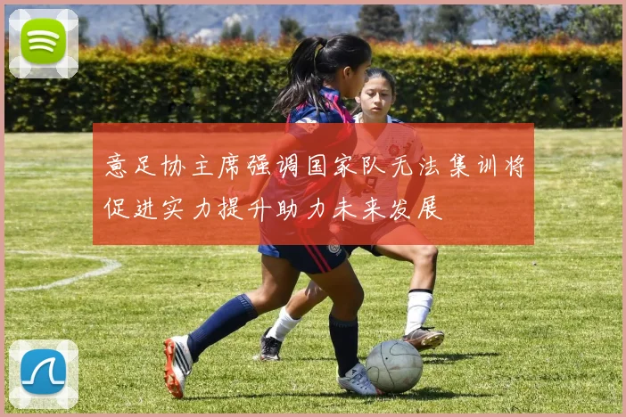 意足协主席强调国家队无法集训将促进实力提升助力未来发展
