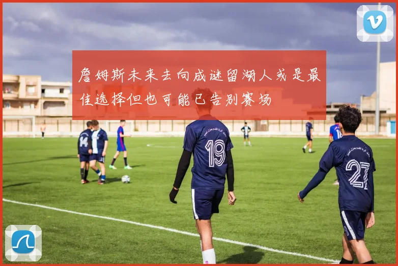 詹姆斯未来去向成谜留湖人或是最佳选择但也可能已告别赛场