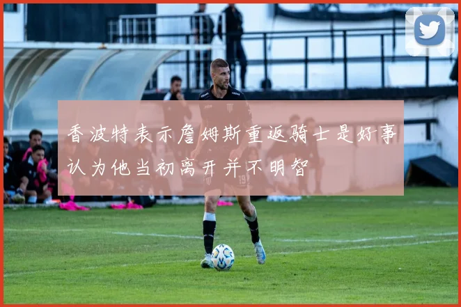 香波特表示詹姆斯重返骑士是好事认为他当初离开并不明智