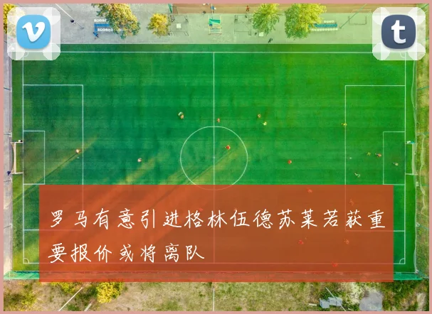 罗马有意引进格林伍德苏莱若获重要报价或将离队