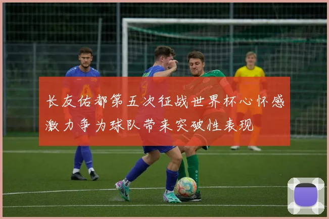 长友佑都第五次征战世界杯心怀感激力争为球队带来突破性表现