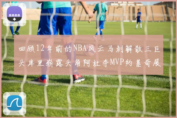 回顾12年前的NBA风云马刺解散三巨头库里崭露头角阿杜夺MVP约基奇展现天赋