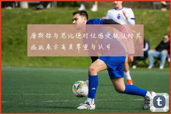 唐斯称与恩比德对位感受极佳对其成就表示高度尊重与认可