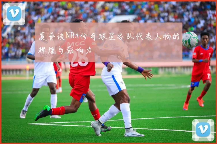 夏普谈NBA传奇球星各队代表人物的辉煌与影响力