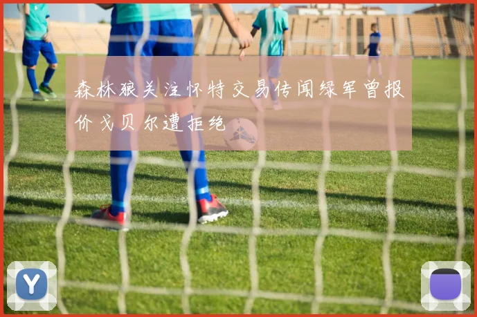 森林狼关注怀特交易传闻绿军曾报价戈贝尔遭拒绝
