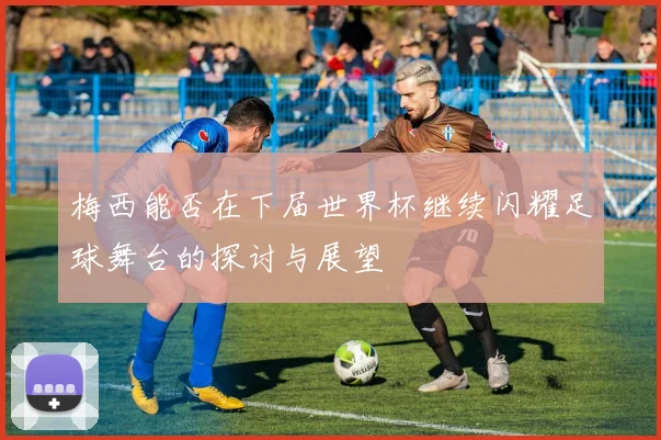 梅西能否在下届世界杯继续闪耀足球舞台的探讨与展望