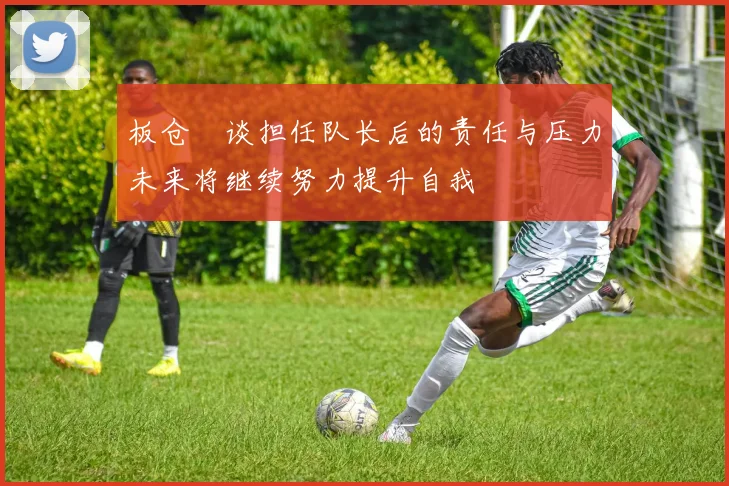 板仓滉谈担任队长后的责任与压力未来将继续努力提升自我