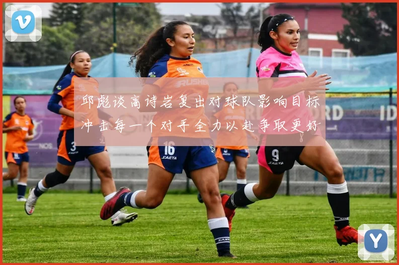 邱彪谈高诗岩复出对球队影响目标冲击每一个对手全力以赴争取更好成绩