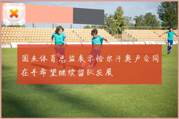 国米体育总监表示恰尔汗奥卢合同在手希望继续留队发展
