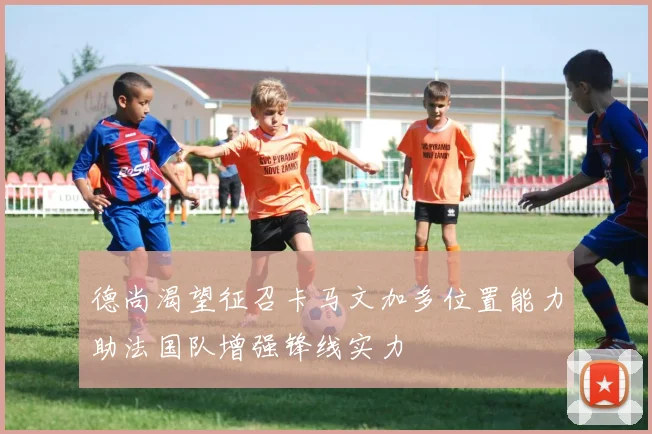 德尚渴望征召卡马文加多位置能力助法国队增强锋线实力